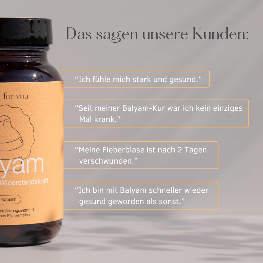 Das sagen unsere Kunden:
"Ich fühle mich stark und gesund."
"Seit meiner Balyam-Kur war ich kein einziges Mal krank."
"Meine Fieberblase ist nach 2 Tagen verschwunden."
"Ich bin mit Balyam schneller wieder gesund geworten als sonst."