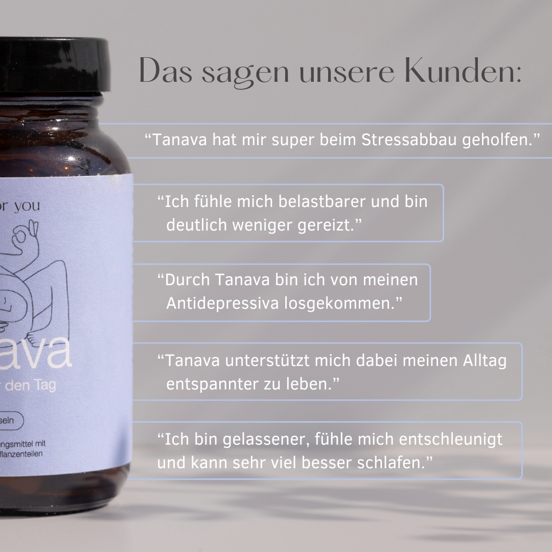 Das sagen unsere Kunden:
"Tanava hat mir super beim Stressabbau geholfen."
"Ich fühle mich belastbarer und bin deutlich weniger gereizt."
"Durch Tanava bin ich von meinen Antidepressiva losgekommen."
"Tanava unterstützt mich dabei meinen Alltag entspannter zu leben."
"Ich bin gelassener, fühle mich entschleunigt und kann sehr viel besser schlafen."