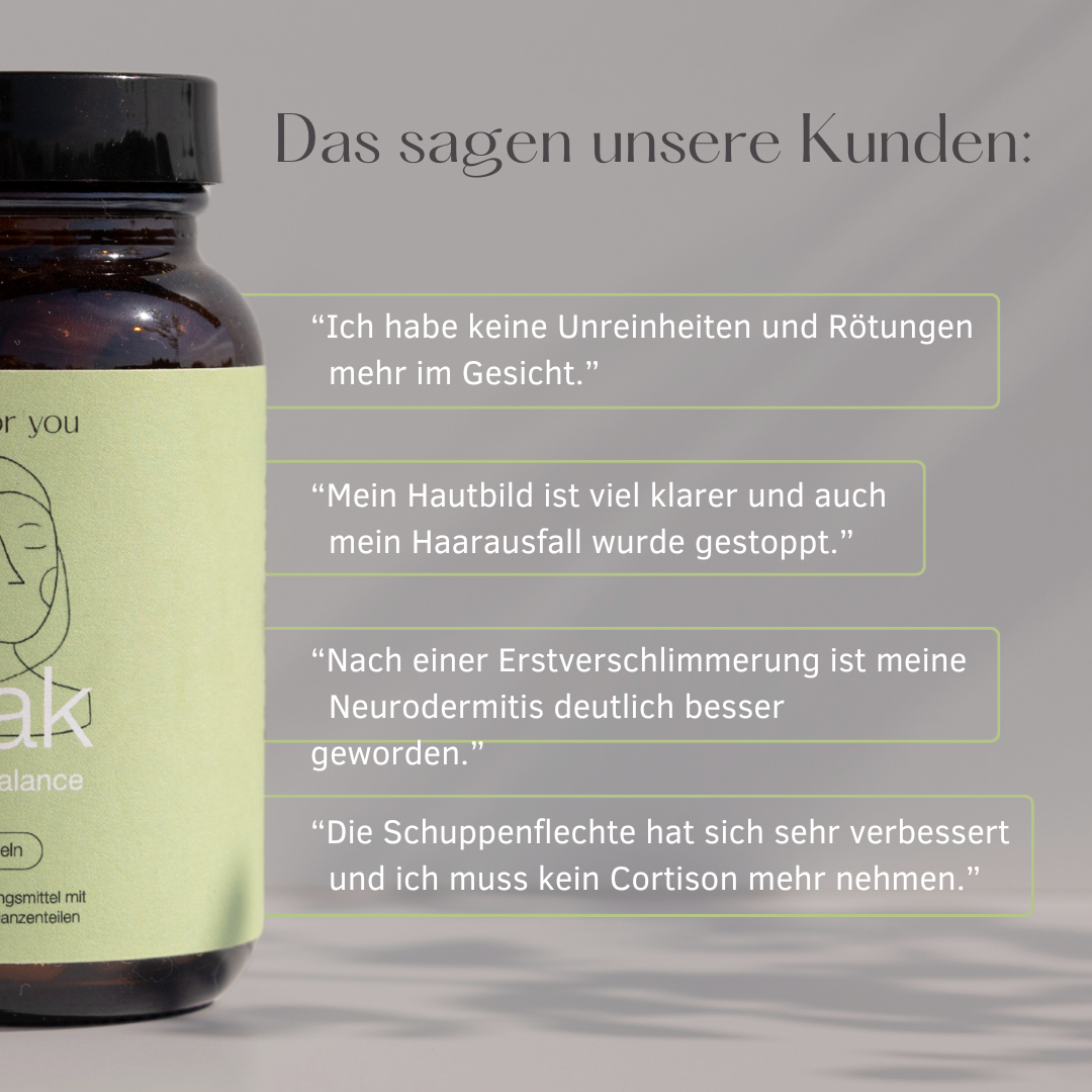Das sagen unsere Kunden:
" Ich habe keine Unreinheiten und Rötungen mehr im Gesicht."
"Mein Hautbild ist viel klarer ud auch mein Haarausfall wurde gestoppt."
"Nach einer Erstverschlimmerungist meine Neurodermitis deutlich besser geworden."
"Die Schuppenflechte hat sich sehr verbessert und ich muss kein Cortison mehr nehmen."